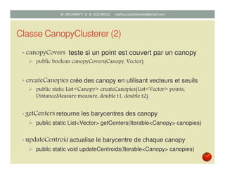 Classe CanopyClusterer (2)
• canopyCovers teste si un point est couvert par un canopy
public boolean canopyCovers(Canopy, Vector)
• createCanopies crée des canopy en utilisant vecteurs et seuils
public static List<Canopy> createCanopies(List<Vector> points,
DistanceMeasure measure, double t1, double t2)
• getCenters retourne les barycentres des canopy
public static List<Vector> getCenters(Iterable<Canopy> canopies)
• updateCentroid actualise le barycentre de chaque canopy
public static void updateCentroids(Iterable<Canopy> canopies)
Mustapha MICHRAFY & Bernard KOUAKOU datascience.km@gmail.com
 