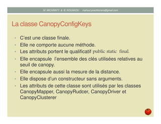 La classe CanopyConfigKeys
• C’est une classe finale.
• Elle ne comporte aucune méthode.
• Les attributs portent le qualificatif public static final.
• Elle encapsule l’ensemble des clés utilisées relatives au
seuil de canopy.
• Elle encapsule aussi la mesure de la distance.
• Elle dispose d’un constructeur sans arguments.
• Les attributs de cette classe sont utilisés par les classes
CanopyMapper, CanopyRudcer, CanopyDriver et
CanopyClusterer
Mustapha MICHRAFY & Bernard KOUAKOU datascience.km@gmail.com
 