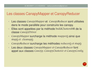 Les classes CanapyMapper et CanopyReducer
• Les classes CanopyMapper et CanopyReducer sont utilisées
dans le mode parallèle pour construire les canopy.
• Elles sont appelées par la méthode buildClustersMR de la
classe CanopyDriver
• CanopyMapper redéfinit la méthode mapper() ainsi que stup()
et cleanup().
• CanopyReducer redéfinit les méthodes reducer() et stup()
• Les deux classes CanopyMapper et CanopyReducer font
appel aux classes Canoyp, CanopyClusterer et CanopyConfig
Mustapha MICHRAFY & Bernard KOUAKOU datascience.km@gmail.com
 