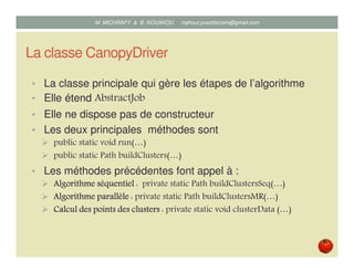 La classe CanopyDriver
• La classe principale qui gère les étapes de l’algorithme
• Elle étend AbstractJob
• Les deux principales méthodes sont
public static void run(…)
public static Path buildClusters(…)
• Les méthodes précédentes font appel à :
Algorithme séquentielAlgorithme séquentielAlgorithme séquentielAlgorithme séquentiel : private static Path buildClustersSeq(…)
Algorithme parallèleAlgorithme parallèleAlgorithme parallèleAlgorithme parallèle : private static Path buildClustersMR(…)
Calcul des points des clustersCalcul des points des clustersCalcul des points des clustersCalcul des points des clusters : private static void clusterData (…)
Mustapha MICHRAFY & Bernard KOUAKOU datascience.km@gmail.com
 