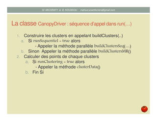 La classe CanopyDriver : séquence d’appel dans run(…)
1. Construire les clusters en appelant buildClusters(..)
a. Si runSequentiel = true alors
- Appeler la méthode séquentielle buildClustersSeq(…)
b. Sinon Appeler la méthode parallèle buildClustersMR()
2. Calculer des points de chaque clusters
a. Si runClustering = true alors
- Appeler la méthode clusterData()
b. Fin Si
Mustapha MICHRAFY & Bernard KOUAKOU datascience.km@gmail.com
 