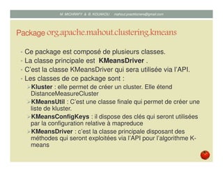 Package org.apache.mahout.clustering.kmeans
• Ce package est composé de plusieurs classes.
• La classe principale est KMeansDriver .
• C’est la classe KMeansDriver qui sera utilisée via l’API.
• Les classes de ce package sont :
Kluster : elle permet de créer un cluster. Elle étend
DistanceMeasureCluster
KMeansUtil : C’est une classe finale qui permet de créer une
liste de kluster.
KMeansConfigKeys : il dispose des clés qui seront utilisées
par la configuration relative à mapreduce
KMeansDriver : c’est la classe principale disposant des
méthodes qui seront exploitées via l’API pour l’algorithme K-
means
Mustapha MICHRAFY & Bernard KOUAKOU datascience.km@gmail.com
 