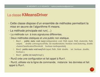 La classe KMeansDriver
• Cette classe dispose d’un ensemble de méthodes permettant la
mise en œuvre de l’algorithme K-means.
• La méthode principale est run(…)
• La méthode run à trois signatures différentes.
• Deux méthodes statiques et une public non statique.
1. Run1 : publicpublicpublicpublic staticstaticstaticstatic voidvoidvoidvoid runrunrunrun(Configuration conf, Path input, Path clustersIn, Path
output, double convergenceDelta, int maxIterations, boolean runClustering, double
clusterClassificationThreshold, boolean runSequential)
2. Run2 : publicpublicpublicpublic staticstaticstaticstatic voidvoidvoidvoid runrunrunrun(Path input, Path , Path double , int , boolean , double,
boolean )
3. Run3 : publicpublicpublicpublic intintintint runrunrunrun(String[] )
• Run2 crée une configuration et fait appel à Run1.
• Run3, utilisée via la ligne de commande, instancie les données et fait
appel à Run1.
Mustapha MICHRAFY & Bernard KOUAKOU datascience.km@gmail.com
 