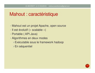 Mahout : caractéristique
• Mahout est un projet Apache, open source
• Il est évolutif (« scalable »)
• Portable ( API Java)
• Algorithmes en deux modes
Exécutable sous le framework hadoop
En séquentiel
Mustapha MICHRAFY & Bernard KOUAKOU datascience.km@gmail.com
 