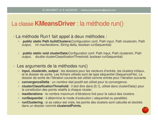 La classe KMeansDriver : la méthode run()
• La méthode Run1 fait appel à deux méthodes :
public static Path buildClusters(Configuration conf, Path input, Path clustersIn, Path
output, int maxIterations, String delta, boolean runSequential)
public static void clusterData(Configuration conf, Path input, Path clustersIn, Path
output, double clusterClassificationThreshold, boolean runSequential)
• Les arguments de la méthodes run()
input, clustersIn, output : les dossiers pour les vecteurs d’entrée, les clusters initiaux,
et le dossier de sortie. Les fichiers utilisés sont de type séquentiel (SequenceFile). Le
dossier de sortie de l’itération courante est utilisé comme entrée pour l’itération suivante
convergenceDelta : un nombre réel positif est utilisé pour la convergence.
clusterClassificationThreshold : il doit être dans [0,1], utilisé dans clusterData() pour
la constitution des points relatifs à chaque cluster.
maxIterations : le nombre maximum d’itérations fixé pour le calcul des clusters.
runSequential : il détermine le mode d’exécution ( séquentiel ou parallèle)
runClustering : si sa valeur est vraie, les points des clusters sont calculés et stockés
dans un dossier nommé clusteredPoints.
Mustapha MICHRAFY & Bernard KOUAKOU datascience.km@gmail.com
 