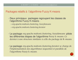 Packages relatifs à l’algorithme Fuzzy K-means
• Deux principaux packages regroupent les classes de
l’algorithme Fuzzy K-means :
org.apache.mahout.clustering. fuzzykmeans
org.apache.mahout.clustering.iterator
• Le package org.apache.mahout.clustering. fuzzykmeans pilote
les différentes étapes de l’algorithme Fuzzy k means. Ce
dernier à une structure similaire à celle du package de K means.
• Le package org.apache.mahout.clustering.iterator se charge de
l’implemantation des algorithmes séquentiel et parallèle de
l’algorithme Fuzzy k means.
Mustapha MICHRAFY & Bernard KOUAKOU datascience.km@gmail.com
 