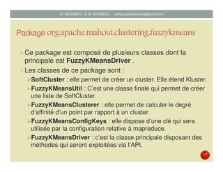 Package org.apache.mahout.clustering.fuzzykmeans
• Ce package est composé de plusieurs classes dont la
principale est FuzzyKMeansDriver .
• Les classes de ce package sont :
SoftCluster : elle permet de créer un cluster. Elle étend Kluster.
FuzzyKMeansUtil : C’est une classe finale qui permet de créer
une liste de SoftCluster.
FuzzyKMeansClusterer : elle permet de calculer le degré
d’affinité d’un point par rapport à un cluster.
FuzzyKMeansConfigKeys : elle dispose d’une clé qui sera
utilisée par la configuration relative à mapreduce.
FuzzyKMeansDriver : c’est la classe principale disposant des
méthodes qui seront exploitées via l’API.
Mustapha MICHRAFY & Bernard KOUAKOU datascience.km@gmail.com
 