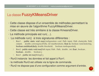 La classe FuzzyKMeansDriver
• Cette classe dispose d’un ensemble de méthodes permettant la
mise en œuvre de l’algorithme Fuzzy K-Means.
• Cette classe est très similaire à la classe KmeansDriver.
• La méthode principale est run(…).
• La méthode run() à trois signatures différentes :
1. Run1 : publicpublicpublicpublic staticstaticstaticstatic voidvoidvoidvoid runrunrunrun(Configuration conf, Path input, Path clustersIn, Path
output, double convergenceDelta, int maxIterations, floatfloatfloatfloat mmmm, boolean runClustering,
booleanbooleanbooleanboolean emitMostLikelyemitMostLikelyemitMostLikelyemitMostLikely, double threshold,, boolean runSequential)
2. Run2 : publicpublicpublicpublic staticstaticstaticstatic voidvoidvoidvoid runrunrunrun(Path input, Path , Path, double , int, floatfloatfloatfloat ,,,, boolean ,
booleanbooleanbooleanboolean ,,,, double , boolean )
3. Run3 : publicpublicpublicpublic intintintint runrunrunrun(String[] )
• Run3 instancie les données et fait appel à Run1.
• la méthode Run3 est utilisée via la ligne de commande.
• Run2 ne dispose pas d’une configuration comme argument d’entrée.
Mustapha MICHRAFY & Bernard KOUAKOU datascience.km@gmail.com
 