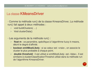 La classe FUZZYKMeansDriver
• Comme la méthode run() de la classe KmeansDriver, La méthode
run() fait appel à deux méthodes :
void buildClusters( …)
Void clusterData()
• Les arguments de la méthode run() :
float m : ce paramètre, spécifique à l’algorithme fuzzy k-means,
décrit le degré d’affinité.
boolean emitMostLikely : si sa valeur est « vraie », on associe le
cluster le plus probable à chaque point.
double threshold : il est utilisé si emitMostLikely est « false ». Il est
similaire à clusterClassificationThreshol utilisé dans la méthode run
de l’algorithme KmeansDriver.
Mustapha MICHRAFY & Bernard KOUAKOU datascience.km@gmail.com
 