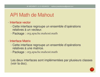API Math de Mahout
• Interface vector
• Cette interface regroupe un ensemble d’opérations
relatives à un vecteur.
• Package : org.apache.mahout.math
• Interface Matrix
• Cette interface regroupe un ensemble d’opérations
relatives à une matrice.
• Package : org.apache.mahout.math
Les deux interfaces sont implémentées par plusieurs classes
(voir la doc).
Mustapha MICHRAFY & Bernard KOUAKOU datascience.km@gmail.com
 