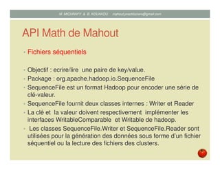 API Math de Mahout
• Fichiers séquentiels
• Objectif : ecrire/lire une paire de key/value.
• Package : org.apache.hadoop.io.SequenceFile
• SequenceFile est un format Hadoop pour encoder une série de
clé-valeur.
• SequenceFile fournit deux classes internes : Writer et Reader
• La clé et la valeur doivent respectivement implémenter les
interfaces WritableComparable et Writable de hadoop.
• Les classes SequenceFile.Writer et SequenceFile.Reader sont
utilisées pour la génération des données sous forme d’un fichier
séquentiel ou la lecture des fichiers des clusters.
Mustapha MICHRAFY & Bernard KOUAKOU datascience.km@gmail.com
 