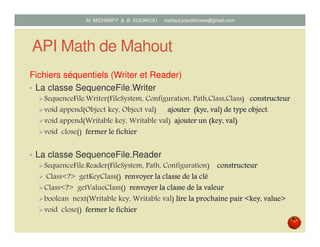 API Math de Mahout
Fichiers séquentiels (Writer et Reader)
• La classe SequenceFile.Writer
SequenceFile.Writer(FileSystem, Configuration, Path,Class,Class) constructeurconstructeurconstructeurconstructeur
void append(Object key, Object val) ajouterajouterajouterajouter ((((kyekyekyekye,,,, valvalvalval) de type object) de type object) de type object) de type object.
void append(Writable key, Writable val) ajouterajouterajouterajouter un (key,un (key,un (key,un (key, valvalvalval))))
void close() fermerfermerfermerfermer lelelele fichierfichierfichierfichier
• La classe SequenceFile.Reader
SequenceFile.Reader(FileSystem, Path, Configuration) constructeurconstructeurconstructeurconstructeur
Class<?> getKeyClass() renvoyerrenvoyerrenvoyerrenvoyer lalalala classeclasseclasseclasse de lade lade lade la cléclécléclé
Class<?> getValueClass() renvoyer la classe de la valeurrenvoyer la classe de la valeurrenvoyer la classe de la valeurrenvoyer la classe de la valeur
boolean next(Writable key, Writable val) lire lalire lalire lalire la prochaineprochaineprochaineprochaine pair <key, value>pair <key, value>pair <key, value>pair <key, value>
void close() fermerfermerfermerfermer lelelele fichierfichierfichierfichier
Mustapha MICHRAFY & Bernard KOUAKOU datascience.km@gmail.com
 