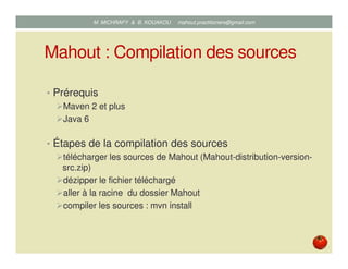 Mahout : Compilation des sources
• Prérequis
Maven 2 et plus
Java 6
• Étapes de la compilation des sources
télécharger les sources de Mahout (Mahout-distribution-version-
src.zip)
dézipper le fichier téléchargé
aller à la racine du dossier Mahout
compiler les sources : mvn install
Mustapha MICHRAFY & Bernard KOUAKOU datascience.km@gmail.com
 