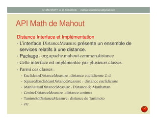 API Math de Mahout
L’interface distance et ses Implémentations
• L’interface DistanceMeasure présente un ensemble de
services relatifs à une distance.
• Package : org.apache.mahout.common.distance
• Cette interface est implémentée par plusieurs classes dont :
• EuclideanDistanceMeasure : distance euclidienne 2 d
• SquaredEuclideanDistanceMeasure : distance euclidienne
• ManhattanDistanceMeasure : Distance de Manhattan
• CosineDistanceMeasure : distance cosinus
• TanimotoDistanceMeasure : distance de Tanimoto
• etc.
Mustapha MICHRAFY & Bernard KOUAKOU datascience.km@gmail.com
 