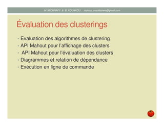 Évaluation des clusterings
• Evaluation des algorithmes de clustering
• API Mahout pour l’affichage des clusters
• API Mahout pour l’évaluation des clusters
• Diagrammes et relation de dépendance
• Exécution en ligne de commande
Mustapha MICHRAFY & Bernard KOUAKOU datascience.km@gmail.com
 
