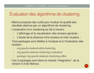 Évaluation des algorithme de clustering
• Mahout propose des outils pour évaluer la qualité des
résultats obtenus par un algorithme de clustering.
• L’évaluation d’un clustering se fait à travers :
1. L’affichage et la visualisation des clusters générés ;
2. L’étude de la distance intra-clusters et inter-clusters.
• Trois packages sont dédiés à l’analyse et à l’évaluation des
clusters :
1. org.apache.mahout.utils.clustering
2. org.apache.mahout.clustering.evaluation
3. package org.apache.mahout.clustering.cdbw
• Ces 3 packages sont dans le module « integration » de la
version 0.9 de Mahout.
Mustapha MICHRAFY & Bernard KOUAKOU datascience.km@gmail.com
 