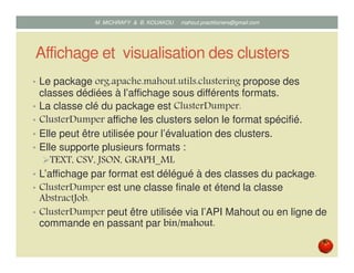 Affichage et visualisation des clusters
• Le package org.apache.mahout.utils.clustering propose des
classes dédiées à l’affichage sous différents formats.
• La classe clé du package est ClusterDumper.
• ClusterDumper affiche les clusters selon le format spécifié.
• Elle supporte plusieurs formats :
TEXT, CSV, JSON, GRAPH_ML
• L’affichage par format est délégué à des classes du package.
• ClusterDumper est une classe finale et étend la classe
AbstractJob.
• ClusterDumper peut être utilisée via l’API Mahout ou en ligne de
commande en passant par bin/bin/bin/bin/mahoutmahoutmahoutmahout....
Mustapha MICHRAFY & Bernard KOUAKOU datascience.km@gmail.com
 