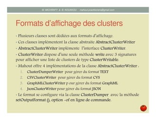 Formats d’affichage des clusters
• Plusieurs classes sont dédiées aux formats d’affichage.
• Ces classes implémentent la classe abstraite AbstractClusterWriterAbstractClusterWriterAbstractClusterWriterAbstractClusterWriter
• AbstractClusterWriterAbstractClusterWriterAbstractClusterWriterAbstractClusterWriter implémente l’interface ClusterWriterClusterWriterClusterWriterClusterWriter.
• ClusterWriterClusterWriterClusterWriterClusterWriter dispose d’une seule méthode writewritewritewrite avec 3 signatures
pour afficher une liste de clusters de type ClusterWritableClusterWritableClusterWritableClusterWritable.
• Mahout offre 4 implémentations de la classe AbstractClusterWriterAbstractClusterWriterAbstractClusterWriterAbstractClusterWriter :
1.1.1.1. ClusterDumperWriterClusterDumperWriterClusterDumperWriterClusterDumperWriter pour générer du format TEXTTEXTTEXTTEXT
2.2.2.2. CSVClusterWriterCSVClusterWriterCSVClusterWriterCSVClusterWriter pour générer du format CVSCVSCVSCVS
3.3.3.3. GraphMLClusterWriterGraphMLClusterWriterGraphMLClusterWriterGraphMLClusterWriter pour générer du format GraphMLGraphMLGraphMLGraphML
4.4.4.4. JsonClusterWriterJsonClusterWriterJsonClusterWriterJsonClusterWriter pour générer du format JSONJSONJSONJSON
• Le format se configure via la classe ClusterDumperClusterDumperClusterDumperClusterDumper avec la méthode
setOutputFormatsetOutputFormatsetOutputFormatsetOutputFormat (), option(), option(), option(), option of en ligne de commande.of en ligne de commande.of en ligne de commande.of en ligne de commande.
Mustapha MICHRAFY & Bernard KOUAKOU datascience.km@gmail.com
 