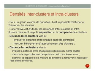 Densités Inter-clusters et Intra-clusters
• Pour un grand volume de données, il est impossible d’afficher et
d’observer les clusters.
• L’alternative est d’utiliser les distances Inter-clusters et Intra-
clusters mesurant resp. la séparation et la compacité des clusters
• Distance Inter-clusters vise à :
• évaluer la distance entre chaque paire de centroids ;
• mesurer l’éloignement/rapprochement des clusters.
• Distance Intra-clusters vise à :
• évaluer la distance entre chaque paire d’objets du même cluster ;
• mesurer le rapprochement des points au sein du même cluster ;
• exprimer la capacité de la mesure de similarité à retrouver et regrouper
des objets similaires.
Mustapha MICHRAFY & Bernard KOUAKOU datascience.km@gmail.com
 