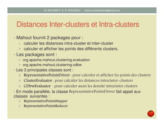 Distances Inter-clusters et Intra-clusters
• Mahout fournit 2 packages pour :
calculer les distances intra-cluster et inter-cluster ;
calculer et afficher les points des différents clusters.
• Les packages sont :
org.apache.mahout.clustering.evaluation ;
org.apache.mahout.clustering.cdbw.
• Les 3 principales classes sont :
RepresentativePointsDriverRepresentativePointsDriverRepresentativePointsDriverRepresentativePointsDriver : pour calculer et afficher les points des clusters ;
ClusterEvaluatorClusterEvaluatorClusterEvaluatorClusterEvaluator : pour calculer les distances intra/inter clusters ;
CDbwEvaluatorCDbwEvaluatorCDbwEvaluatorCDbwEvaluator : pour calculer densité intra/inter clusters à l’aide de la
méthode CDbw.
• En mode parallèle, la classe RepresentativePointsDriver fait appel aux
classes suivantes :
RepresentativePointsMapperRepresentativePointsMapperRepresentativePointsMapperRepresentativePointsMapper
RepresentativePointsReducerRepresentativePointsReducerRepresentativePointsReducerRepresentativePointsReducer
Mustapha MICHRAFY & Bernard KOUAKOU datascience.km@gmail.com
 