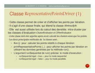 Classe RepresentativePointsDriver (1)
• Cette classe permet de créer et d’afficher les points par itération.
• Il s’agit d’une classe finale, qui étend la classe AbstractJobAbstractJobAbstractJobAbstractJob....
• Elle est aussi utilisée lors du calcul des densités intra-cluster par
les classes d’évaluation ClusterEvaluatorClusterEvaluatorClusterEvaluatorClusterEvaluator etetetet CDbwEvaluatorCDbwEvaluatorCDbwEvaluatorCDbwEvaluator....
• CetteCetteCetteCette classeclasseclasseclasse doitdoitdoitdoit etreetreetreetre appeléeappeléeappeléeappelée apresapresapresapres avoiravoiravoiravoir calculécalculécalculécalculé les clustersles clustersles clustersles clusters ainsiainsiainsiainsi quequequeque les points.les points.les points.les points.
• LesLesLesLes deuxdeuxdeuxdeux principalesprincipalesprincipalesprincipales méthodesméthodesméthodesméthodes de lade lade lade la classeclasseclasseclasse sontsontsontsont :
Run ()Run ()Run ()Run () : pour calculer les points à chaque itération
printRepresentativePoints (..) : pour afficher les points par itération en
utilisant les données générées par la méthode run().
L’argument runSequential de run() précise le mode d’exécution :
runSequential égal « true », pour le mode séquentiel ;
runSequentiel égal « false », pour le mode parallèle.
Mustapha MICHRAFY & Bernard KOUAKOU datascience.km@gmail.com
 