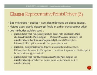 Classe RepresentativePointsDriver (2)
• Ses méthodes « publics » sont des méthodes de classe (static).
• Notons aussi que la classe est finale et a d’un constructeur privé.
• Les méthodes « public » sont :
publicpublicpublicpublic staticstaticstaticstatic voidvoidvoidvoid runrunrunrun(Configuration(Configuration(Configuration(Configuration confconfconfconf,,,, PathPathPathPath clustersInclustersInclustersInclustersIn,,,, PathPathPathPath
clusteredPointsInclusteredPointsInclusteredPointsInclusteredPointsIn,,,, PathPathPathPath output,output,output,output, DistanceMeasureDistanceMeasureDistanceMeasureDistanceMeasure measuremeasuremeasuremeasure,,,, intintintint
numIterationsnumIterationsnumIterationsnumIterations,,,, booleanbooleanbooleanboolean runSequentialrunSequentialrunSequentialrunSequential) throws IOException,
InterruptedException : calculer les points/iteration
publicpublicpublicpublic intintintint run(String[]run(String[]run(String[]run(String[] argsargsargsargs)))) throws ClassNotFoundException,
IOException, InterruptedException : constituer les params et fait appel à
la methode run() precedente.
publicpublicpublicpublic staticstaticstaticstatic voidvoidvoidvoid printRepresentativePointsprintRepresentativePointsprintRepresentativePointsprintRepresentativePoints((((PathPathPathPath output,output,output,output, intintintint
numIterationsnumIterationsnumIterationsnumIterations)))) : afficher les points pour les iterations k ( k <
numIterations).
Mustapha MICHRAFY & Bernard KOUAKOU datascience.km@gmail.com
 