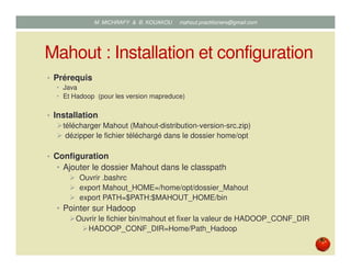 Mahout : Installation et configuration
• Prérequis
• Java
• Et Hadoop (pour les version mapreduce)
• Installation
télécharger Mahout (Mahout-distribution-version-src.zip)
dézipper le fichier téléchargé dans le dossier home/opt
• Configuration
• Ajouter le dossier Mahout dans le classpath
Ouvrir .bashrc
export Mahout_HOME=/home/opt/dossier_Mahout
export PATH=$PATH:$MAHOUT_HOME/bin
• Pointer sur Hadoop
Ouvrir le fichier bin/mahout et fixer la valeur de HADOOP_CONF_DIR
HADOOP_CONF_DIR=Home/Path_Hadoop
Mustapha MICHRAFY & Bernard KOUAKOU datascience.km@gmail.com
 