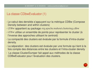 La classe CDbwEvaluator (1)
• Le calcul des densités s’appuyent sur la métrique CDBw (Compose
Density between and within clusters).
• CDbwEvaluator appartient au package
org.apache.mahout.clustering.cdbw.
• CDbw utilise un ensemble de points pour représenter le cluster (à
l’inverse des approches utilisant le centroid).
• La compacité des clusters est évaluée par la formule d’intra-cluster
density.
• La séparation des clusters est évaluée par une formule qui tient à la
fois compte des distances entre les clusters et l’intra-cluster density.
• La classe ClusterDumper fait appel aux méthodes de la classe
CDBwEvaluator pour l’évaluation des clusters.
Mustapha MICHRAFY & Bernard KOUAKOU datascience.km@gmail.com
 
