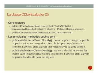 La classe CDbwEvaluator (2)
• Constructeurs
public CDbwEvaluator(Map<Integer,List<VectorWritable>>
representativePoints, List<Cluster> clusters, DistanceMeasure measure) ;
public CDbwEvaluator(Configuration conf, Path clustersIn).
• Les principales méthodes publics sont :
public doublepublic doublepublic doublepublic double intraClusterDensityintraClusterDensityintraClusterDensityintraClusterDensity()()()() : evalue le pourcentage de points
appartenant au voisinage des points choisis pour représenter les
clusters. L’objectif étant d’avoir une valeur élevée de cette densité.
publicpublicpublicpublic doubledoubledoubledouble interClusterDensityinterClusterDensityinterClusterDensityinterClusterDensity()()()() : evalue la densité moyenne des
points dans les zones situées entre les clusters. L’objectif étant d’avoir
la plus faible densité pour ces régions.
Mustapha MICHRAFY & Bernard KOUAKOU datascience.km@gmail.com
 