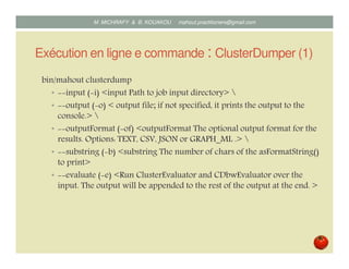 Exécution en ligne de commande : ClusterDumper (1)
bin/mahout clusterdump
• input ( i) <input Path to job input directory> 
• output ( o) < output file; if not specified, it prints the output to the
console.> 
• outputFormat ( of) <outputFormat The optional output format for the
results. Options: TEXT, CSV, JSON or GRAPH_ML .> 
• substring ( b) <substring The number of chars of the asFormatString()
to print>
• evaluate ( e) <Run ClusterEvaluator and CDbwEvaluator over the
input. The output will be appended to the rest of the output at the end. >
Mustapha MICHRAFY & Bernard KOUAKOU datascience.km@gmail.com
 