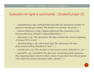 Exécution en ligne de commande : ClusterDumper (2)
• samplePoints ( sp) <samplePoints Specifies the maximum number of
points to include per cluster. The default is to include all points. > 
• distanceMeasure ( dm) <distanceMeasure The classname of the
DistanceMeasure. Default is SquaredEuclidean > 
• dictionary ( d) <The dictionary file that contains the reverse mapping
of integer ID to word.> 
• dictionaryType ( dt) <dictionaryType The dictionary file type
(text|sequencefile); defaulted to ‘text’ .> 
• numWords ( n) <The number of top terms to print, defaulted to 10> 
• pointsDir ( p) <pointsDir The directory containing points sequence
files mapping input vectors to their cluster. If specified, then the program
will output the points associated with a cluster. > 
Mustapha MICHRAFY & Bernard KOUAKOU datascience.km@gmail.com
 