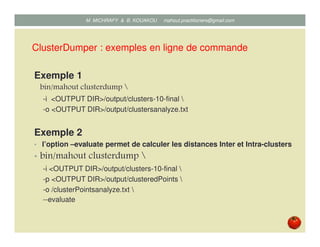 ClusterDumper : exemples en ligne de commande
Exemple 1
bin/mahout clusterdump 
-i <OUTPUT DIR>/output/clusters-10-final 
-o <OUTPUT DIR>/output/clustersanalyze.txt
Exemple 2
• l’option –-evaluate permet de calculer les distances Inter et Intra-clusters
• bin/mahout clusterdump 
-i <OUTPUT DIR>/output/clusters-10-final 
-p <OUTPUT DIR>/output/clusteredPoints 
-o /clusterPointsanalyze.txt 
--evaluate
Mustapha MICHRAFY & Bernard KOUAKOU datascience.km@gmail.com
 