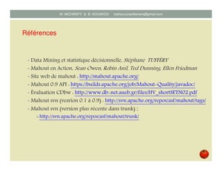 Références
• Data Mining et statistique décisionnelle, Stéphane TUFFÉRY
• Mahout en Action, Sean Owen, Robin Anil, Ted Dunning, Ellen Friedman
• Site web de mahout : http://mahout.apache.org/
• Mahout 0.9 API : https://builds.apache.org/job/Mahout Quality/javadoc/
• Évaluation CDbw : http://www.db net.aueb.gr/files/HV_shortSETN02.pdf
• Mahout svn (vesrion 0.1 à 0.9) : http://svn.apache.org/repos/asf/mahout/tags/
• Mahout svn (version plus récente dans trunk) :
http://svn.apache.org/repos/asf/mahout/trunk/
Mustapha MICHRAFY & Bernard KOUAKOU datascience.km@gmail.com
 