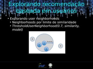 Explorando recomendação
baseada em usuários
●

Explorando user neighborhoods
●
Neighborhoods por limite de similaridade
●
ThresholdUserNeighborhood(0.7, similarity,
model)

 