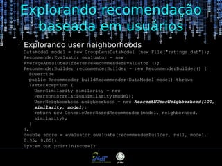 Explorando recomendação
baseada em usuários
•

Explorando user neighborhoods
DataModel model = new GroupLensDataModel (new File("ratings.dat"));
RecommenderEvaluator evaluator = new
AverageAbsoluteDifferenceRecommenderEvaluator ();
RecommenderBuilder recommenderBuilder = new RecommenderBuilder() {
@Override
public Recommender buildRecommender(DataModel model) throws
TasteException {
UserSimilarity similarity = new
PearsonCorrelationSimilarity(model);
UserNeighborhood neighborhood = new NearestNUserNeighborhood(100,
similarity, model);
return new GenericUserBasedRecommender(model, neighborhood,
similarity);
}
};
double score = evaluator.evaluate(recommenderBuilder, null, model,
0.95, 0.05);
System.out.println(score);

 