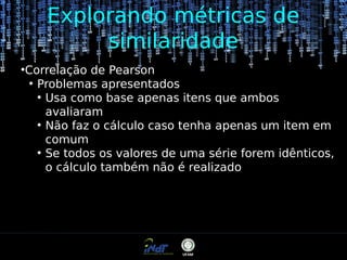Explorando métricas de
similaridade
●

Correlação de Pearson
●
Problemas apresentados
●
Usa como base apenas itens que ambos
avaliaram
●
Não faz o cálculo caso tenha apenas um item em
comum
●
Se todos os valores de uma série forem idênticos,
o cálculo também não é realizado

 
