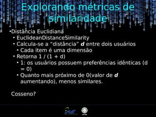 Explorando métricas de
similaridade
●

Distância Euclidiana
●
EuclideanDistanceSimilarity
●
Calcula-se a “distância” d entre dois usuários
●
Cada item é uma dimensão
●
Retorna 1 / (1 + d)
●
1: os usuários possuem preferências idênticas (d
= 0)
●
Quanto mais próximo de 0(valor de d
aumentando), menos similares.
Cosseno?

 