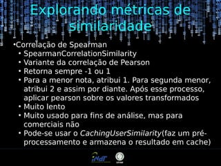 Explorando métricas de
similaridade
●

Correlação de Spearman
●
SpearmanCorrelationSimilarity
●
Variante da correlação de Pearson
●
Retorna sempre -1 ou 1
●
Para a menor nota, atribui 1. Para segunda menor,
atribui 2 e assim por diante. Após esse processo,
aplicar pearson sobre os valores transformados
●
Muito lento
●
Muito usado para fins de análise, mas para
comerciais não
●
Pode-se usar o CachingUserSimilarity(faz um préprocessamento e armazena o resultado em cache)

 
