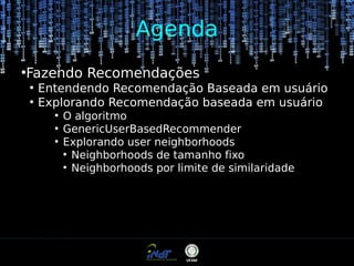 Agenda
Fazendo Recomendações

●

●
●

Entendendo Recomendação Baseada em usuário
Explorando Recomendação baseada em usuário
●
●
●

O algoritmo
GenericUserBasedRecommender
Explorando user neighborhoods
●
Neighborhoods de tamanho fixo
●
Neighborhoods por limite de similaridade

 