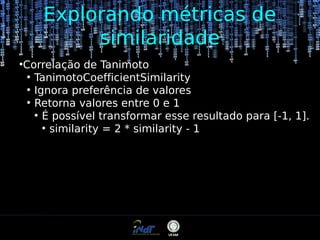 Explorando métricas de
similaridade
●

Correlação de Tanimoto
●
TanimotoCoefficientSimilarity
●
Ignora preferência de valores
●
Retorna valores entre 0 e 1
●
É possível transformar esse resultado para [-1, 1].
●
similarity = 2 * similarity - 1

 