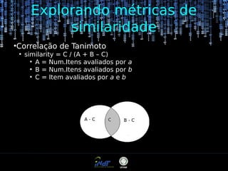 Explorando métricas de
similaridade
●

Correlação de Tanimoto
●

similarity = C / (A + B – C)
●
A = Num.Itens avaliados por a
●
B = Num.Itens avaliados por b
●
C = Item avaliados por a e b

 