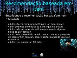Recomendação baseada em
item
●

Entendendo a recomendação baseada em item
●
Situação
➢
➢
➢

➢

➢

adulto: Quero comprar um CD para um adolescente
vend: qual tipo de música ou banda que ele gosta?
adulto: não sei, mas ele está sempre usando alguma
blusa do Serj Tankian
vend: bom, quase todo mundo que eu conheço que gosta
de escutar Serj Tankian, parece gostar da banda Scars on
Broadway
adulto: vou querer um CD deles!

 