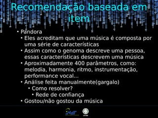 Recomendação baseada em
item
●

Pandora
●
Eles acreditam que uma música é composta por
uma série de características
●
Assim como o genoma descreve uma pessoa,
essas características descrevem uma música
●
Aproximadamente 400 parâmetros, como:
melodia, harmonia, ritmo, instrumentação,
performance vocal...
●
Análise feita manualmente(gargalo)
●
Como resolver?
●
Rede de confiança
●
Gostou/não gostou da música

 