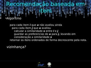 Recomendação baseada em
item
●

Algoritmo
para cada item i que u não avaliou ainda
para cada item j que u avaliou
calcular a similaridade s entre i e j
guardar as preferencias de u para j, levando em
consideração a similaridade s
retornar os itens ordenados de forma decrescente pela nota.

vizinhança?

 