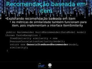 Recomendação baseada em
item
●

Explorando recomendação baseada em item
●

As métricas de similaridade também funcionam para
item, pois implementam a interface ItemSimilarity

public Recommender buildRecommender(DataModel model)
throws TasteException {
ItemSimilarity similarity = new
PearsonCorrelationSimilarity(model);
return new GenericItemBasedRecommender(model,
similarity);
}

 