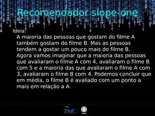 Recomendador slope-one
Ideia:

A maioria das pessoas que gostam do filme A
também gostam do filme B. Mas as pessoas
tendem a gostar um pouco mais do filme B.
Agora vamos imaginar que a maioria das pessoas
que avaliaram o filme A com 4, avaliaram o filme B
com 5 e a maioria das que avaliaram o filme A com
3, avaliaram o filme B com 4. Podemos concluir que
em média, o filme B é avaliado com um ponto a
mais em relação a A.

 