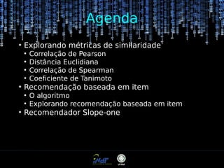 Agenda
●

Explorando métricas de similaridade
●
●
●
●

●

Recomendação baseada em item
●
●

●

Correlação de Pearson
Distância Euclidiana
Correlação de Spearman
Coeficiente de Tanimoto
O algoritmo
Explorando recomendação baseada em item

Recomendador Slope-one

 