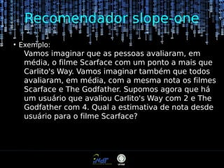 Recomendador slope-one
●

Exemplo:

Vamos imaginar que as pessoas avaliaram, em
média, o filme Scarface com um ponto a mais que
Carlito's Way. Vamos imaginar também que todos
avaliaram, em média, com a mesma nota os filmes
Scarface e The Godfather. Supomos agora que há
um usuário que avaliou Carlito's Way com 2 e The
Godfather com 4. Qual a estimativa de nota desde
usuário para o filme Scarface?

 