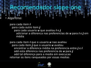 Recomendador slope-one
●

Algoritmo:
para cada item i
para cada outro item j
para cada usuario u que avaliou i e j
adicionar a diferenca nas preferencias de u para i e j em
média
para cada item i que o usuario u nao avaliou
para cada item j que o usuario u avaliou
encontrar a diferenca média na preferencia entre j e i
add esta diferenca nas preferencia de u para j
add tal diferença para a media em execucao
retornar os itens ranqueados por essas medias

 