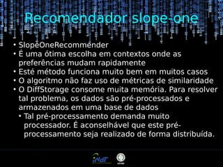 Recomendador slope-one
●
●

●
●
●

SlopeOneRecommender
É uma ótima escolha em contextos onde as
preferências mudam rapidamente
Esté método funciona muito bem em muitos casos
O algoritmo não faz uso de métricas de similaridade
O DiffStorage consome muita memória. Para resolver
tal problema, os dados são pré-processados e
armazenados em uma base de dados
●
Tal pré-processamento demanda muito
processador. É aconselhável que este préprocessamento seja realizado de forma distribuída.

 